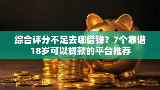 综合评分不足去哪借钱？7个靠谱18岁可以贷款的平台推荐