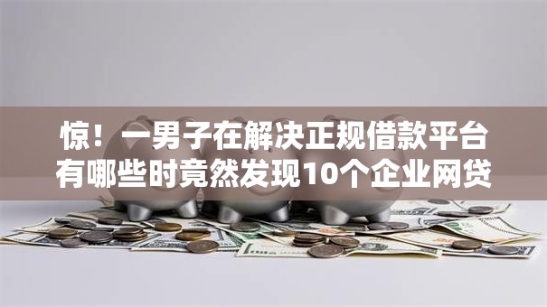 惊！一男子在解决正规借款平台有哪些时竟然发现10个企业网贷平台，事后分享了出来