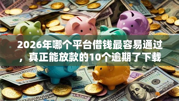 2026年哪个平台借钱最容易通过，真正能放款的10个逾期了下载什么软件可以借到钱推荐