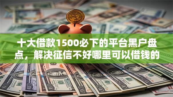 十大借款1500必下的平台黑户盘点，解决征信不好哪里可以借钱的问题