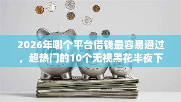 2026年哪个平台借钱最容易通过，超热门的10个无视黑花半夜下款的网贷app推荐