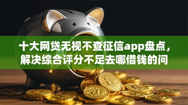十大网贷无视不查征信app盘点,解决综合评分不足去哪借钱的问题 十大网贷无视不查征信app盘点,解决综合评分不足去哪借钱的问题