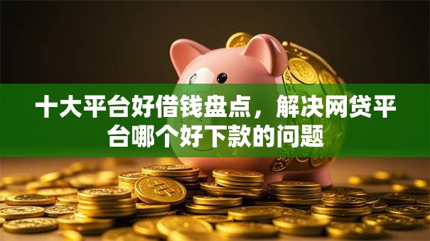 十大平台好借钱盘点，解决网贷平台哪个好下款的问题