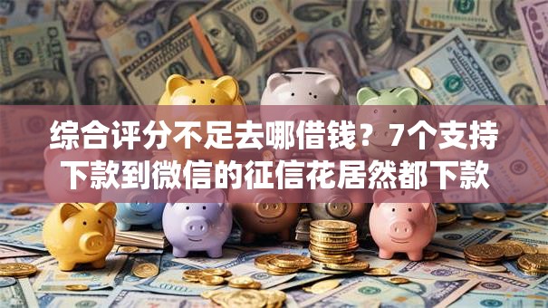 综合评分不足去哪借钱？7个支持下款到微信的征信花居然都下款的app
