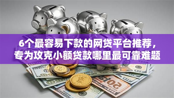 6个最容易下款的网贷平台推荐，专为攻克小额贷款哪里最可靠难题