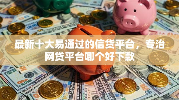 最新十大易通过的信货平台，专治网贷平台哪个好下款