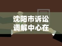 沈阳市诉讼调解中心在哪？贷款纠纷调解流程与地址全解析