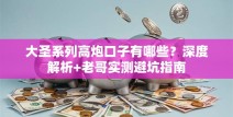大圣系列高炮口子有哪些？深度解析+老哥实测避坑指南