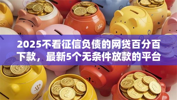2025不看征信负债的网贷百分百下款，最新5个无条件放款的平台