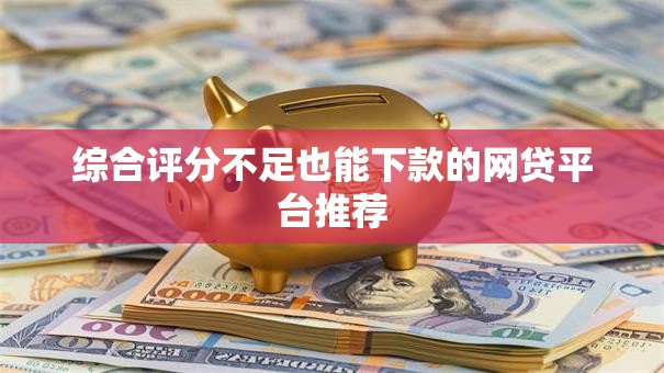 综合评分不足也能下款的网贷平台推荐