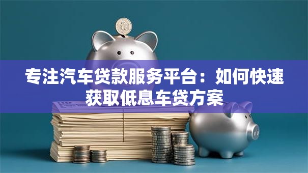 专注汽车贷款服务平台：如何快速获取低息车贷方案