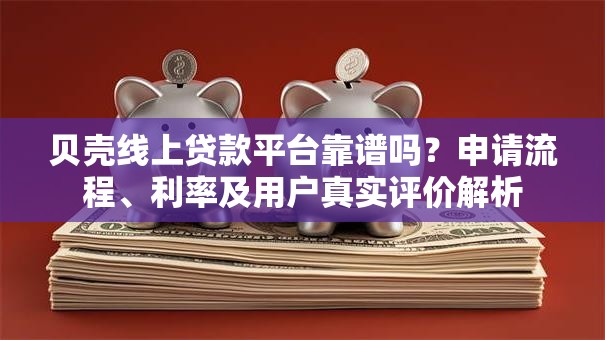 贝壳线上贷款平台靠谱吗？申请流程、利率及用户真实评价解析