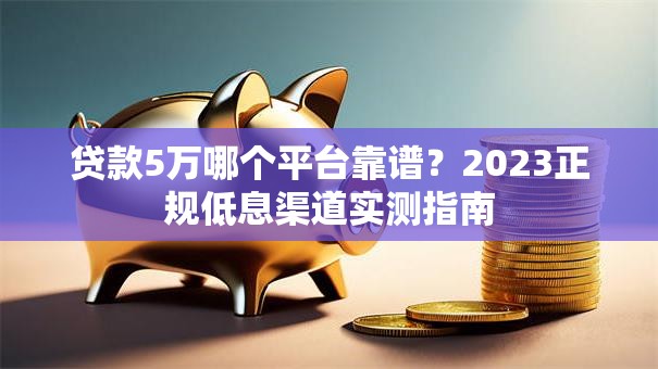 贷款5万哪个平台靠谱？2023正规低息渠道实测指南
