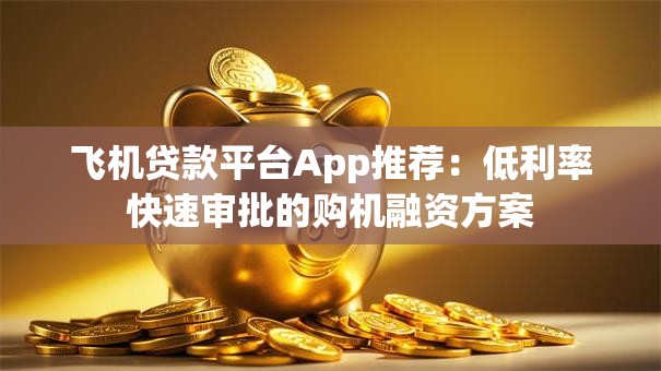 飞机贷款平台App推荐：低利率快速审批的购机融资方案