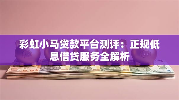 彩虹小马贷款平台测评：正规低息借贷服务全解析