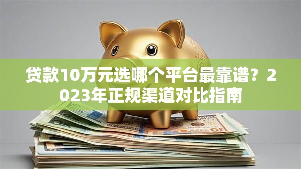 贷款10万元选哪个平台最靠谱?2023年正规渠道对比指南 贷款10万元选哪个平台最靠谱?2023年正规渠道对比指南