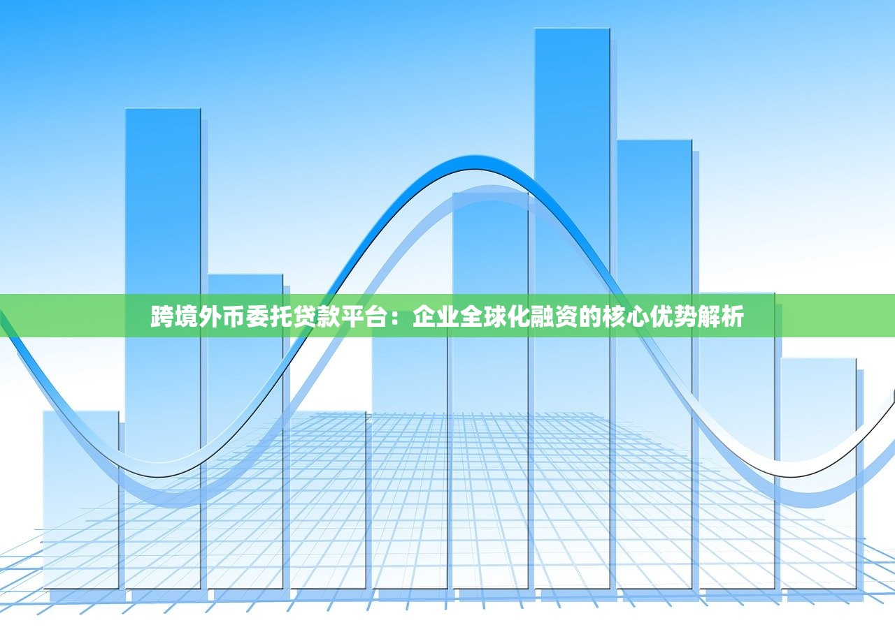跨境外币委托贷款平台：企业全球化融资的核心优势解析