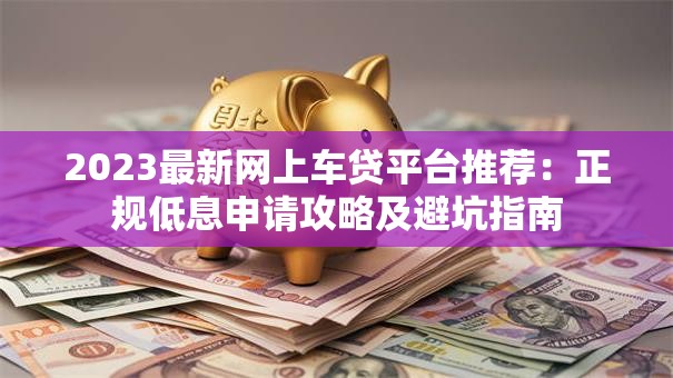 2023最新网上车贷平台推荐：正规低息申请攻略及避坑指南
