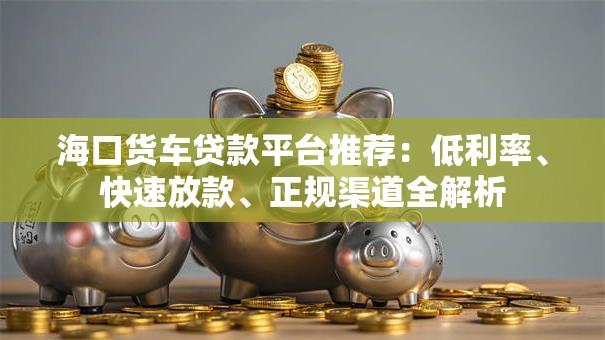 海口货车贷款平台推荐：低利率、快速放款、正规渠道全解析