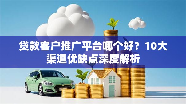 贷款客户推广平台哪个好？10大渠道优缺点深度解析