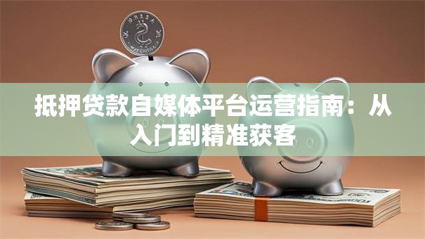 抵押贷款自媒体平台运营指南：从入门到精准获客
