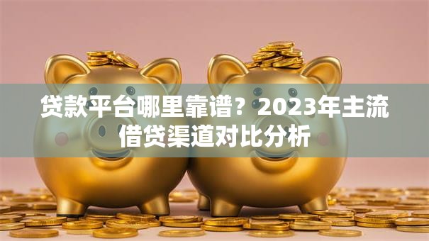 贷款平台哪里靠谱？2023年主流借贷渠道对比分析