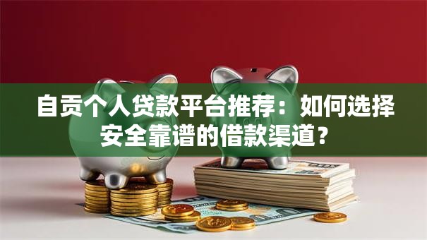 自贡个人贷款平台推荐：如何选择安全靠谱的借款渠道？
