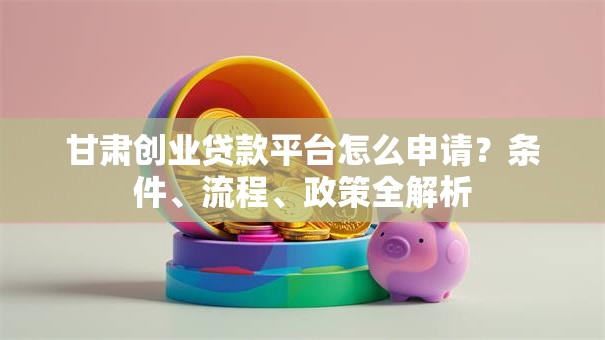 甘肃创业贷款平台怎么申请？条件、流程、政策全解析
