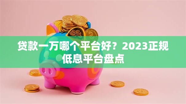 贷款一万哪个平台好？2023正规低息平台盘点