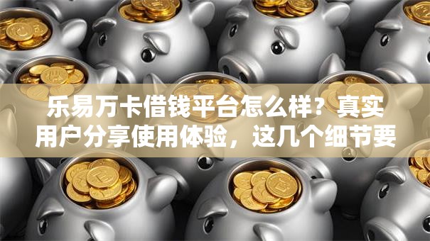 乐易万卡借钱平台怎么样？真实用户分享使用体验，这几个细节要注意！