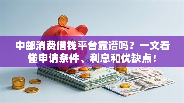 中邮消费借钱平台靠谱吗？一文看懂申请条件、利息和优缺点！