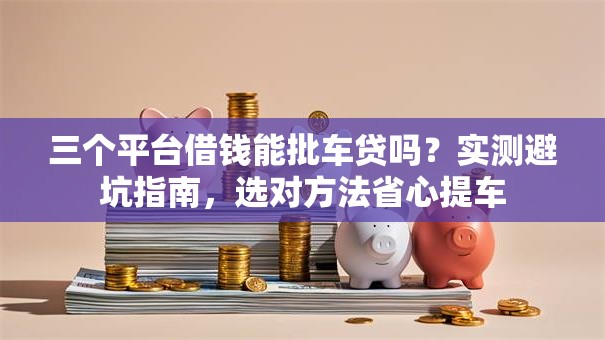 三个平台借钱能批车贷吗？实测避坑指南，选对方法省心提车