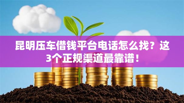 昆明压车借钱平台电话怎么找？这3个正规渠道最靠谱！