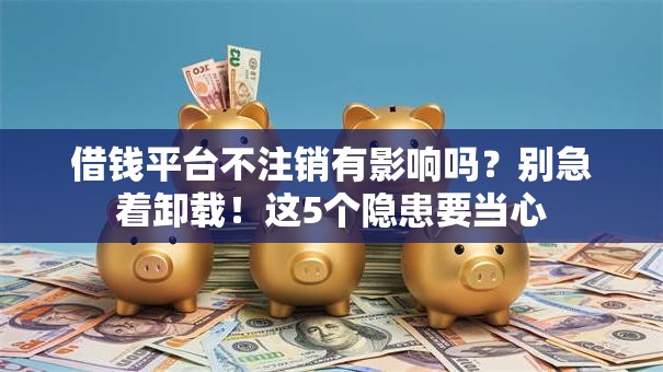 借钱平台不注销有影响吗？别急着卸载！这5个隐患要当心