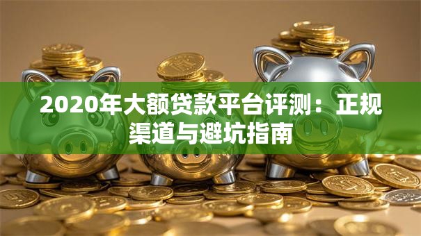 2020年大额贷款平台评测：正规渠道与避坑指南