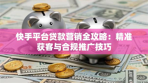 快手平台贷款营销全攻略：精准获客与合规推广技巧