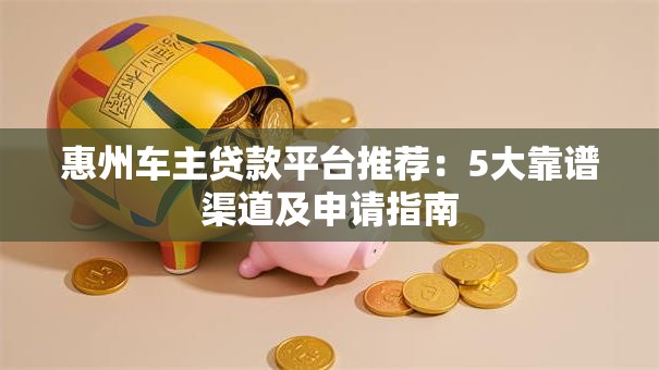 惠州车主贷款平台推荐：5大靠谱渠道及申请指南