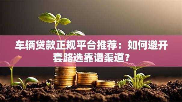 车辆贷款正规平台推荐：如何避开套路选靠谱渠道？