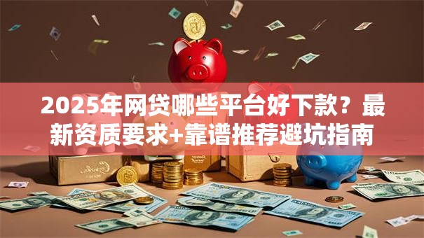 2025年网贷哪些平台好下款？最新资质要求+靠谱推荐避坑指南