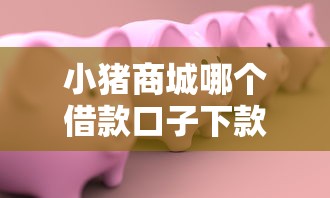 小猪商城哪个借款口子下款快？实测3个靠谱渠道推荐