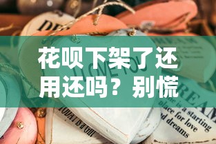 花呗下架了还用还吗?别慌!这些问题必须提前搞清楚 花呗下架了还用还吗?别慌!这些问题必须提前搞清楚