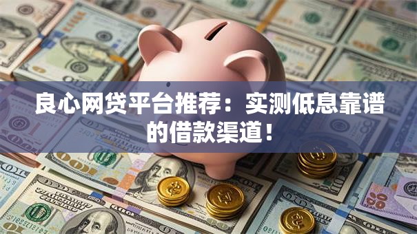 良心网贷平台推荐：实测低息靠谱的借款渠道！
