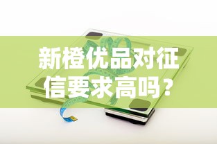 新橙优品对征信要求高吗?征信不好能通过审核吗? 新橙优品对征信要求高吗?征信不好能通过审核吗?