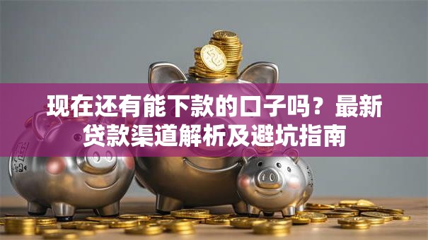 现在还有能下款的口子吗？最新贷款渠道解析及避坑指南