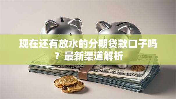 现在还有放水的分期贷款口子吗？最新渠道解析