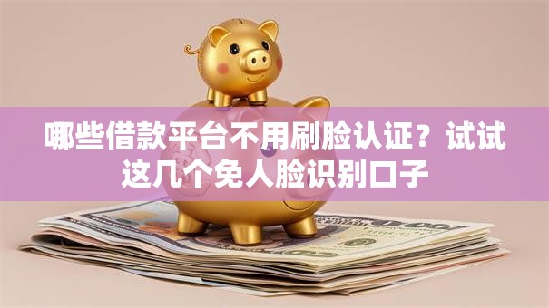 哪些借款平台不用刷脸认证？试试这几个免人脸识别口子