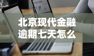 北京现代金融逾期七天怎么办？三步补救攻略请查收！