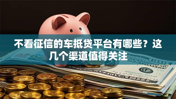不看征信的车抵贷平台有哪些？这几个渠道值得关注