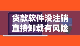 贷款软件没注销直接卸载有风险吗？这些隐患必须知道