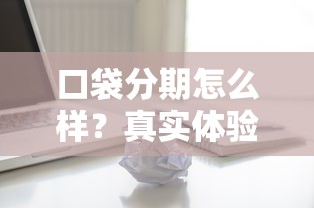 口袋分期怎么样？真实体验+避坑指南，贷款用户必看评测